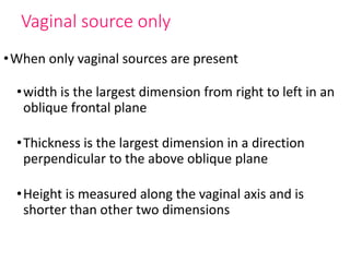 Vaginal source only
•When only vaginal sources are present
•width is the largest dimension from right to left in an
oblique frontal plane
•Thickness is the largest dimension in a direction
perpendicular to the above oblique plane
•Height is measured along the vaginal axis and is
shorter than other two dimensions
 