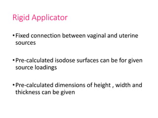 Rigid Applicator
•Fixed connection between vaginal and uterine
sources
•Pre-calculated isodose surfaces can be for given
source loadings
•Pre-calculated dimensions of height , width and
thickness can be given
 