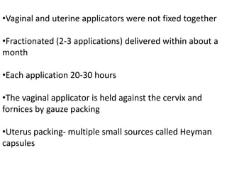 •Vaginal and uterine applicators were not fixed together
•Fractionated (2-3 applications) delivered within about a
month
•Each application 20-30 hours
•The vaginal applicator is held against the cervix and
fornices by gauze packing
•Uterus packing- multiple small sources called Heyman
capsules
 
