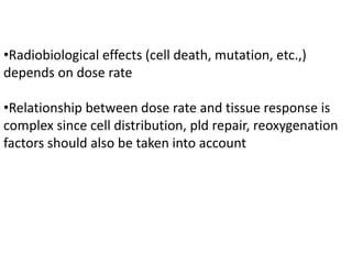 •Radiobiological effects (cell death, mutation, etc.,)
depends on dose rate
•Relationship between dose rate and tissue response is
complex since cell distribution, pld repair, reoxygenation
factors should also be taken into account
 