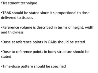 •Treatment technique
•TRAK should be stated since it s proportional to dose
delivered to tissues
•Reference volume is described in terms of height, width
and thickness
•Dose at reference points in OARs should be stated
•Dose to reference points in bony structure should be
stated
•Time-dose pattern should be specified
 
