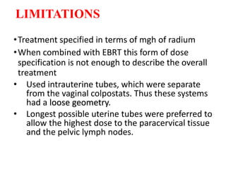 LIMITATIONS
•Treatment specified in terms of mgh of radium
•When combined with EBRT this form of dose
specification is not enough to describe the overall
treatment
• Used intrauterine tubes, which were separate
from the vaginal colpostats. Thus these systems
had a loose geometry.
• Longest possible uterine tubes were preferred to
allow the highest dose to the paracervical tissue
and the pelvic lymph nodes.
 