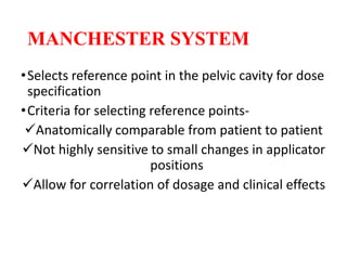 MANCHESTER SYSTEM
•Selects reference point in the pelvic cavity for dose
specification
•Criteria for selecting reference points-
Anatomically comparable from patient to patient
Not highly sensitive to small changes in applicator
positions
Allow for correlation of dosage and clinical effects
 