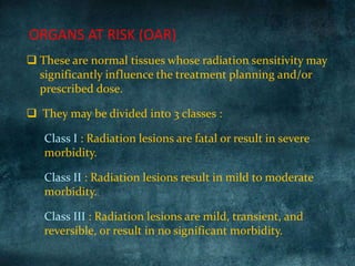 ORGANS AT RISK (OAR)
 These are normal tissues whose radiation sensitivity may
significantly influence the treatment planning and/or
prescribed dose.
 They may be divided into 3 classes :
Class I : Radiation lesions are fatal or result in severe
morbidity.
Class II : Radiation lesions result in mild to moderate
morbidity.
Class III : Radiation lesions are mild, transient, and
reversible, or result in no significant morbidity.
 