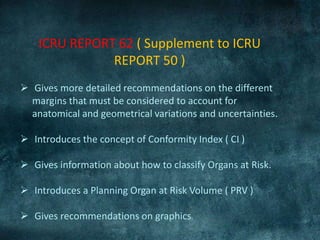 ICRU REPORT 62 ( Supplement to ICRU
REPORT 50 )
 Gives more detailed recommendations on the different
margins that must be considered to account for
anatomical and geometrical variations and uncertainties.
 Introduces the concept of Conformity Index ( CI )
 Gives information about how to classify Organs at Risk.
 Introduces a Planning Organ at Risk Volume ( PRV )
 Gives recommendations on graphics.
 