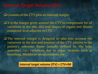  Consists of the CTV plus an internal margin.
 It is the margin given around the CTV to compensate for all
variations in the site, size and shapes of organs and tissues
contained in or adjacent to CTV.
 The internal margin is designed to take into account the
variations in the size and position of the CTV relative to the
patient’s reference frame (usually defined by the bony
anatomy), i.e., variations due to organ motions such as
breathing, bladder or rectal contents, etc.
Internal Target Volume (ITV)
Internal target volume (ITV) = CTV+IM
 
