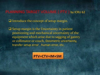 PLANNING TARGET VOLUME ( PTV ) by ICRU 62
PTV=CTV+IM+SM
 Introduce the concept of setup margin.
 Setup margin is the Uncertainty in patient
positioning and mechanical uncertainty of the
equipment which arise due to sagging of gantry
or collimator or couch, Dosimetric uncertainty,
transfer setup error , human error, etc.
 