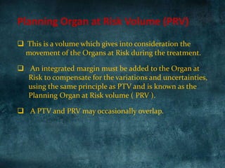 Planning Organ at Risk Volume (PRV)
 This is a volume which gives into consideration the
movement of the Organs at Risk during the treatment.
 An integrated margin must be added to the Organ at
Risk to compensate for the variations and uncertainties,
using the same principle as PTV and is known as the
Planning Organ at Risk volume ( PRV ).
 A PTV and PRV may occasionally overlap.
 