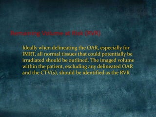 Ideally when delineating the OAR, especially for
IMRT, all normal tissues that could potentially be
irradiated should be outlined. The imaged volume
within the patient, excluding any delineated OAR
and the CTV(s), should be identified as the RVR
Remaining Volume at Risk (RVR)
 