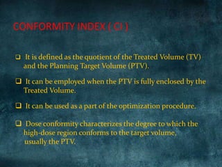  It is defined as the quotient of the Treated Volume (TV)
and the Planning Target Volume (PTV).
 It can be employed when the PTV is fully enclosed by the
Treated Volume.
 It can be used as a part of the optimization procedure.
 Dose conformity characterizes the degree to which the
high-dose region conforms to the target volume,
usually the PTV.
CONFORMITY INDEX ( CI )
 