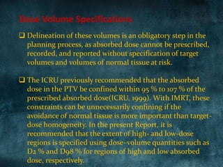  Delineation of these volumes is an obligatory step in the
planning process, as absorbed dose cannot be prescribed,
recorded, and reported without specification of target
volumes and volumes of normal tissue at risk.
 The ICRU previously recommended that the absorbed
dose in the PTV be confined within 95 % to 107 % of the
prescribed absorbed dose(ICRU, 1999). With IMRT, these
constraints can be unnecessarily confining if the
avoidance of normal tissue is more important than target-
dose homogeneity. In the present Report, it is
recommended that the extent of high- and low-dose
regions is specified using dose–volume quantities such as
D2 % and D98 % for regions of high and low absorbed
dose, respectively.
Dose Volume Specifications
 