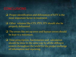  Proper identification and delineation of GTV is the
most important factor in treatment.
 Other volumes like CTV, PTV, ITV should also be
properly delineated.
 The errors like set-up error and human errors should
be kept to a minimum.
 Dose prescription, fractionation and calculation
should be done in the same way by all the different
centers throughout the world for the proper exchange
of information and reporting.
CONCLUSIONS
 