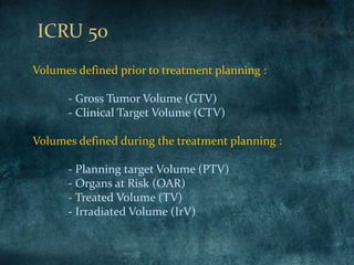 Volumes defined prior to treatment planning :
- Gross Tumor Volume (GTV)
- Clinical Target Volume (CTV)
Volumes defined during the treatment planning :
- Planning target Volume (PTV)
- Organs at Risk (OAR)
- Treated Volume (TV)
- Irradiated Volume (IrV)
ICRU 50
 