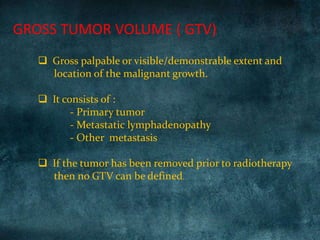 GROSS TUMOR VOLUME ( GTV)
 Gross palpable or visible/demonstrable extent and
location of the malignant growth.
 It consists of :
- Primary tumor
- Metastatic lymphadenopathy
- Other metastasis
 If the tumor has been removed prior to radiotherapy
then no GTV can be defined.
 