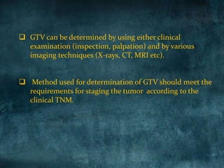  GTV can be determined by using either clinical
examination (inspection, palpation) and by various
imaging techniques (X-rays, CT, MRI etc).
 Method used for determination of GTV should meet the
requirements for staging the tumor according to the
clinical TNM.
 