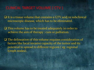  It is a tissue volume that contains a GTV and/or subclinical
microscopic disease, which has to be eliminated.
 This volume has to be treated adequately in order to
achieve the aim of therapy : cure or palliation.
 The delineation of this volume requires consideration of
factors like local invasive capacity of the tumor and its
potential to spread to different regions ( eg: regional
lymph nodes).
CLINICAL TARGET VOLUME ( CTV )
 