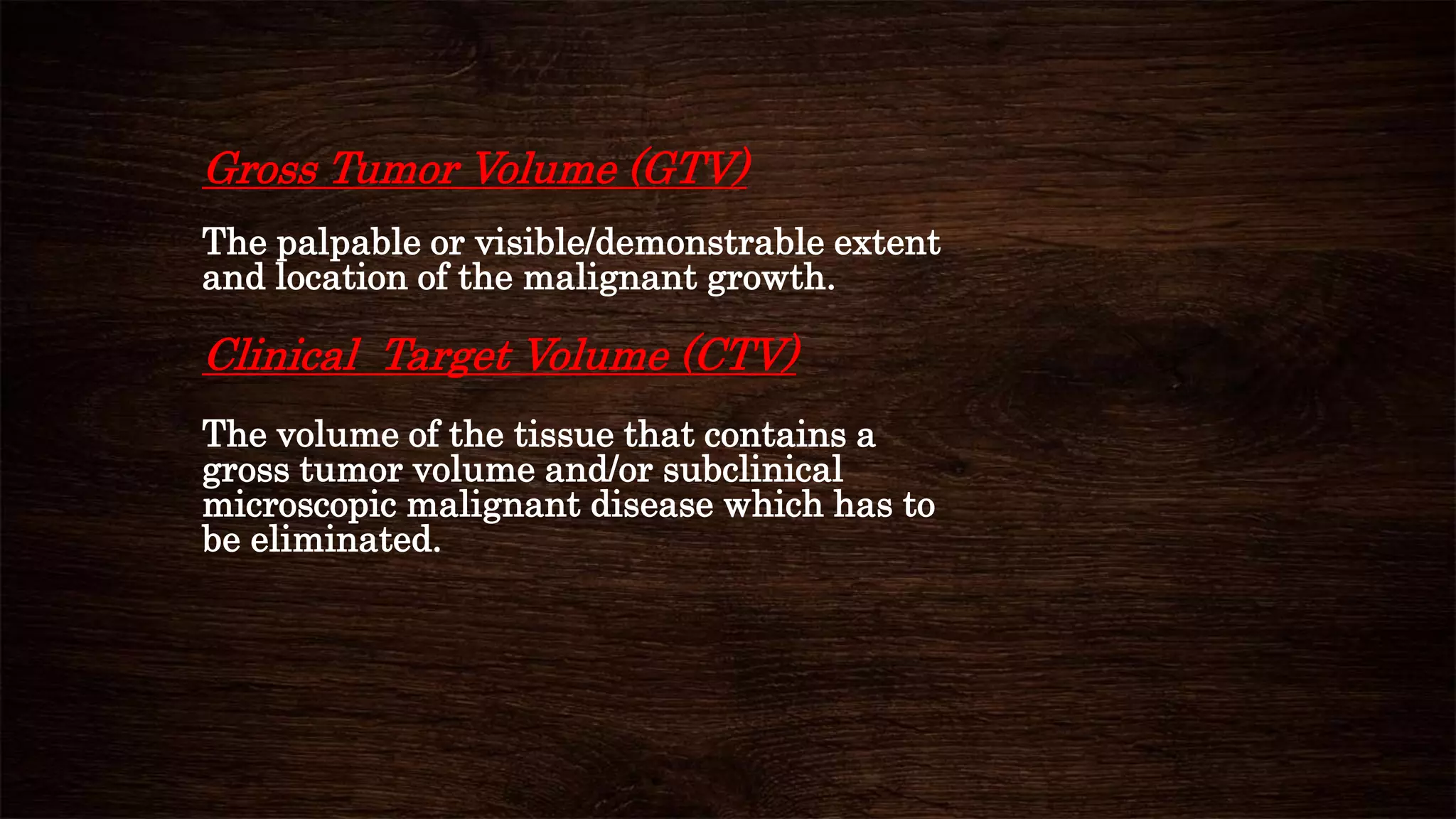 Gross Tumor Volume (GTV)
The palpable or visible/demonstrable extent
and location of the malignant growth.
Clinical Target Volume (CTV)
The volume of the tissue that contains a
gross tumor volume and/or subclinical
microscopic malignant disease which has to
be eliminated.
 