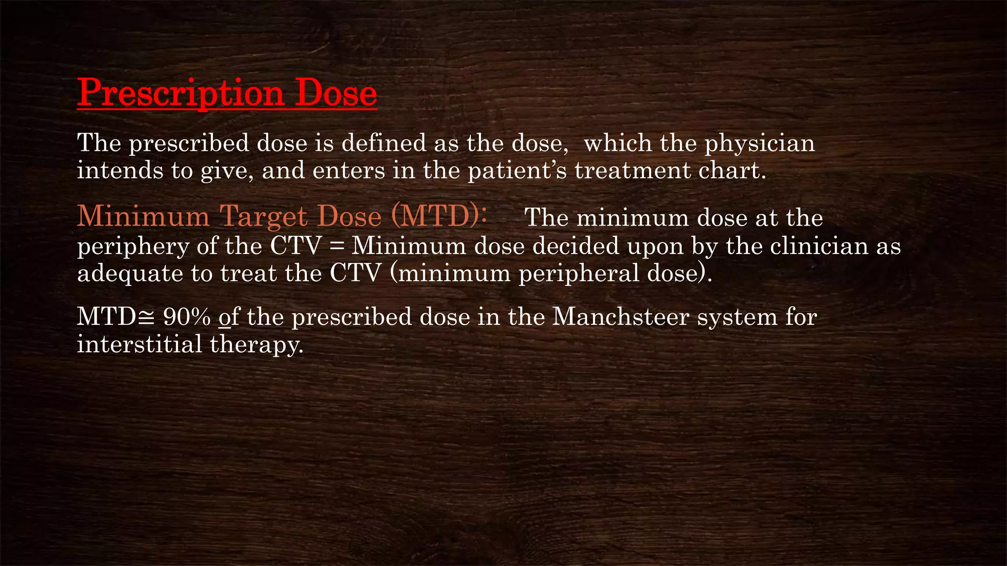 Prescription Dose
The prescribed dose is defined as the dose, which the physician
intends to give, and enters in the patient’s treatment chart.
Minimum Target Dose (MTD): The minimum dose at the
periphery of the CTV = Minimum dose decided upon by the clinician as
adequate to treat the CTV (minimum peripheral dose).
MTD≅ 90% of the prescribed dose in the Manchsteer system for
interstitial therapy.
 