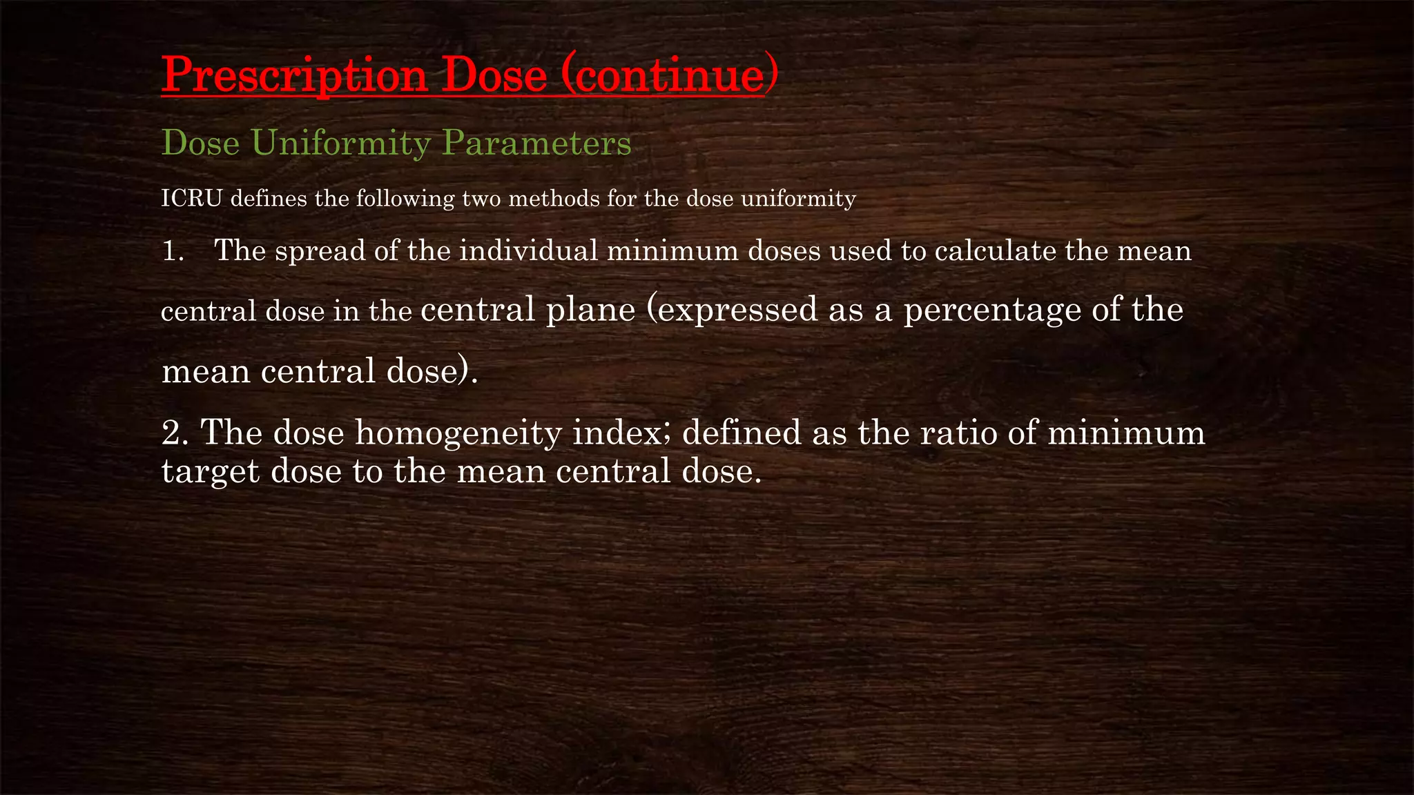 Prescription Dose (continue)
Dose Uniformity Parameters
ICRU defines the following two methods for the dose uniformity
1. The spread of the individual minimum doses used to calculate the mean
central dose in the central plane (expressed as a percentage of the
mean central dose).
2. The dose homogeneity index; defined as the ratio of minimum
target dose to the mean central dose.
 