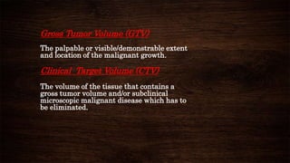 Gross Tumor Volume (GTV)
The palpable or visible/demonstrable extent
and location of the malignant growth.
Clinical Target Volume (CTV)
The volume of the tissue that contains a
gross tumor volume and/or subclinical
microscopic malignant disease which has to
be eliminated.
 