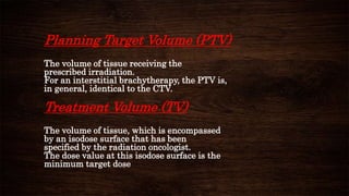 Planning Target Volume (PTV)
The volume of tissue receiving the
prescribed irradiation.
For an interstitial brachytherapy, the PTV is,
in general, identical to the CTV.
Treatment Volume (TV)
The volume of tissue, which is encompassed
by an isodose surface that has been
specified by the radiation oncologist.
The dose value at this isodose surface is the
minimum target dose
 