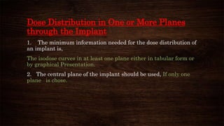 Dose Distribution in One or More Planes
through the Implant
1. The minimum information needed for the dose distribution of
an implant is,
The isodose curves in at least one plane either in tabular form or
by graphical Presentation.
2. The central plane of the implant should be used, If only one
plane is chose.
 