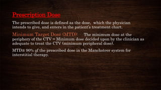 Prescription Dose
The prescribed dose is defined as the dose, which the physician
intends to give, and enters in the patient’s treatment chart.
Minimum Target Dose (MTD): The minimum dose at the
periphery of the CTV = Minimum dose decided upon by the clinician as
adequate to treat the CTV (minimum peripheral dose).
MTD≅ 90% of the prescribed dose in the Manchsteer system for
interstitial therapy.
 