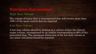 Prescription Dose (continue)
High Dose Volume
The volume of tissue that is encompassed that will receive more than
150% of the mean central dose be reported.
Low Dose Volume
A low dose volume should be defined as a volume within the clinical
target volume, encompassed by an isodose corresponding to 90% of the
prescribed dose. The maximum dimension of the low dose volume in
any plane calculated should be reported.
 