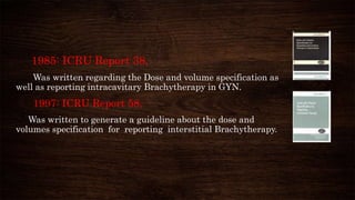 1985: ICRU Report 38,
Was written regarding the Dose and volume specification as
well as reporting intracavitary Brachytherapy in GYN.
1997: ICRU Report 58,
Was written to generate a guideline about the dose and
volumes specification for reporting interstitial Brachytherapy.
 