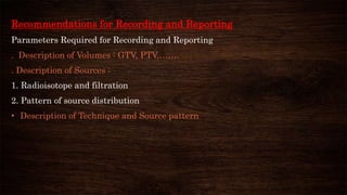 Recommendations for Recording and Reporting
Parameters Required for Recording and Reporting
. Description of Volumes : GTV, PTV,…….
. Description of Sources :
1. Radioisotope and filtration
2. Pattern of source distribution
• Description of Technique and Source pattern
 