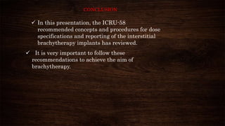 CONCLUSION
 It is very important to follow these
recommendations to achieve the aim of
brachytherapy.
 In this presentation, the ICRU-58
recommended concepts and procedures for dose
specifications and reporting of the interstitial
brachytherapy implants has reviewed.
 