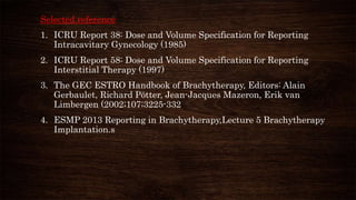 Selected reference
1. ICRU Report 38: Dose and Volume Specification for Reporting
Intracavitary Gynecology (1985)
2. ICRU Report 58: Dose and Volume Specification for Reporting
Interstitial Therapy (1997)
3. The GEC ESTRO Handbook of Brachytherapy, Editors: Alain
Gerbaulet, Richard Pötter, Jean-Jacques Mazeron, Erik van
Limbergen (2002;107;3225-332
4. ESMP 2013 Reporting in Brachytherapy,Lecture 5 Brachytherapy
Implantation.s
 