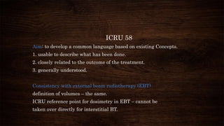 ICRU 58
Aim: to develop a common language based on existing Concepts.
1. usable to describe what has been done.
2. closely related to the outcome of the treatment.
3. generally understood.
Consistency with external beam radiotherapy (EBT)
definition of volumes – the same.
ICRU reference point for dosimetry in EBT – cannot be
taken over directly for interstitial BT.
 