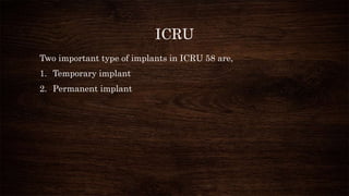ICRU
Two important type of implants in ICRU 58 are,
1. Temporary implant
2. Permanent implant
 