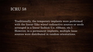 ICRU 58
Traditionally, the temporary implants were performed
with the linear (like wires) radioactive sources or seeds
arranged in a linear fashion (i.e. ribbons, etc.).
However, in a permanent implants, multiple loose
sources were distributed in random orientations.
 