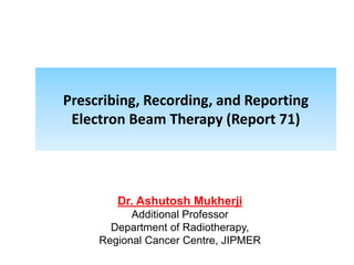 Prescribing, Recording, and Reporting
Electron Beam Therapy (Report 71)
Dr. Ashutosh Mukherji
Additional Professor
Department of Radiotherapy,
Regional Cancer Centre, JIPMER
 