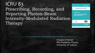 ICRU 83
Prescribing, Recording, and
Reporting Photon-Beam
Intensity-Modulated Radiation
Therapy
Anagha S Pachat
MSc Radiation Physics
University of Calicut
 