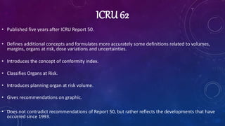 ICRU 62
• Published five years after ICRU Report 50.
• Defines additional concepts and formulates more accurately some definitions related to volumes,
margins, organs at risk, dose variations and uncertainties.
• Introduces the concept of conformity index.
• Classifies Organs at Risk.
• Introduces planning organ at risk volume.
• Gives recommendations on graphic.
• Does not contradict recommendations of Report 50, but rather reflects the developments that have
occurred since 1993.
 