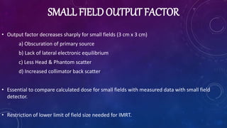 SMALL FIELD OUTPUT FACTOR
• Output factor decreases sharply for small fields (3 cm x 3 cm)
a) Obscuration of primary source
b) Lack of lateral electronic equilibrium
c) Less Head & Phantom scatter
d) Increased collimator back scatter
• Essential to compare calculated dose for small fields with measured data with small field
detector.
• Restriction of lower limit of field size needed for IMRT.
 