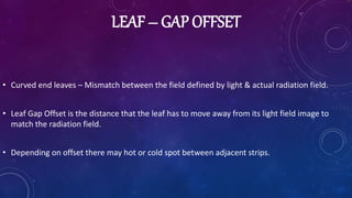 LEAF – GAP OFFSET
• Curved end leaves – Mismatch between the field defined by light & actual radiation field.
• Leaf Gap Offset is the distance that the leaf has to move away from its light field image to
match the radiation field.
• Depending on offset there may hot or cold spot between adjacent strips.
 