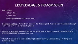 LEAF LEAKAGE & TRANSMISSION
• Leaf Leakage
a) Inter – leaf
b) Intra – leaf
c) Leakage between opposed leaf ends
• Dosimetric Leaf Gap – Dosimetric measure of the effective gap that results from transmission through
curved leaf ends of a pair of abutting leaves.
• Dosimetric Leaf Offset – Amount that the leaf would need to retract to add the same fluence as is
transmitted through the rounded leaf end.
• These factors need to be considered during treatment planning & should ideally not change as a
function of time.
 