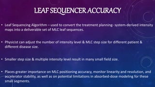 LEAF SEQUENCER ACCURACY
• Leaf Sequencing Algorithm – used to convert the treatment planning- system-derived intensity
maps into a deliverable set of MLC leaf sequences.
• Physicist can adjust the number of intensity level & MLC step size for different patient &
different disease size.
• Smaller step size & multiple intensity level result in many small field size.
• Places greater importance on MLC positioning accuracy, monitor linearity and resolution, and
accelerator stability, as well as on potential limitations in absorbed-dose modeling for these
small segments.
 