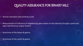 QUALITY ASSURANCE FOR BINARY MLC
• Test for transition time of Binary Leaf.
• Measurement of influence of neighboring open leaves on the intensity through a particular
open leaf [Fluence output Factor].
• Synchrony of the leaves & gantry.
• Synchrony of the couch & gantry.
 