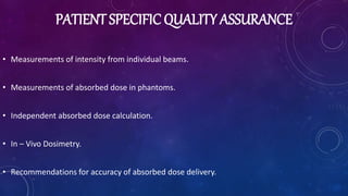 PATIENT SPECIFIC QUALITY ASSURANCE
• Measurements of intensity from individual beams.
• Measurements of absorbed dose in phantoms.
• Independent absorbed dose calculation.
• In – Vivo Dosimetry.
• Recommendations for accuracy of absorbed dose delivery.
 