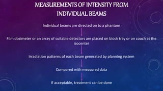 MEASUREMENTS OF INTENSITY FROM
INDIVIDUAL BEAMS
Individual beams are directed on to a phantom
Film dosimeter or an array of suitable detectors are placed on block tray or on couch at the
isocenter
Irradiation patterns of each beam generated by planning system
Compared with measured data
If acceptable, treatment can be done
 