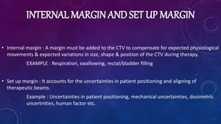 INTERNAL MARGIN AND SET UP MARGIN
• Internal margin : A margin must be added to the CTV to compensate for expected physiological
movements & expected variations in size, shape & position of the CTV during therapy.
EXAMPLE : Respiration, swallowing, rectal/bladder filling
• Set up margin : It accounts for the uncertainties in patient positioning and aligning of
therapeutic beams.
Example : Uncertainties in patient positioning, mechanical uncertainties, dosimetric
uncertnities, human factor etc.
 