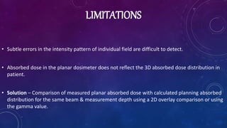 LIMITATIONS
• Subtle errors in the intensity pattern of individual field are difficult to detect.
• Absorbed dose in the planar dosimeter does not reflect the 3D absorbed dose distribution in
patient.
• Solution – Comparison of measured planar absorbed dose with calculated planning absorbed
distribution for the same beam & measurement depth using a 2D overlay comparison or using
the gamma value.
 