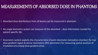 MEASUREMENTS OF ABSORBED DOSE IN PHANTOMS
• Absorbed dose distributions from all beams can be measured in phantom.
• No single dosimetry system can measure all the absorbed – dose information needed for
patient specific QA.
• Dosimetric system exploits the characteristics of point dosimeter (ionization chamber) for low
dose gradient region & planar dosimeters (film dosimeter) for measuring spatial position of
irradiated area (steep dose gradient area) .
 