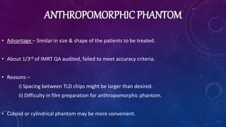 ANTHROPOMORPHIC PHANTOM
• Advantage – Similar in size & shape of the patients to be treated.
• About 1/3rd of IMRT QA audited, failed to meet accuracy criteria.
• Reasons –
i) Spacing between TLD chips might be larger than desired.
ii) Difficulty in film preparation for anthropomorphic phantom.
• Cuboid or cylindrical phantom may be more convenient.
 