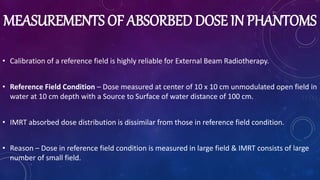 MEASUREMENTS OF ABSORBED DOSE IN PHANTOMS
• Calibration of a reference field is highly reliable for External Beam Radiotherapy.
• Reference Field Condition – Dose measured at center of 10 x 10 cm unmodulated open field in
water at 10 cm depth with a Source to Surface of water distance of 100 cm.
• IMRT absorbed dose distribution is dissimilar from those in reference field condition.
• Reason – Dose in reference field condition is measured in large field & IMRT consists of large
number of small field.
 